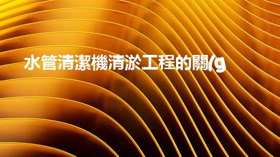 水管清潔機清淤工程的關(guān)鍵技術(shù)揭秘？如何確保施工安全與效果提升！